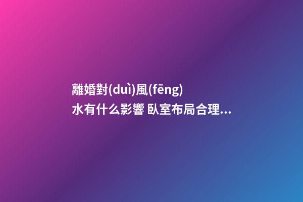 離婚對(duì)風(fēng)水有什么影響 臥室布局合理安排